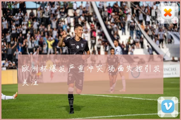 欧洲杯爆发严重冲突 场面失控引发关注