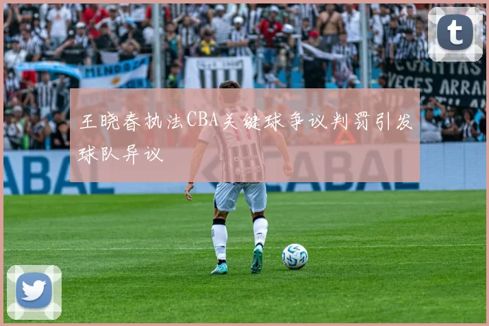 王晓春执法CBA关键球争议判罚引发球队异议