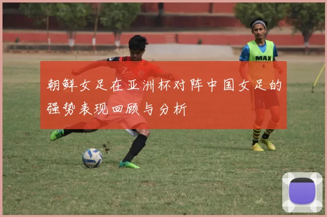 朝鲜女足在亚洲杯对阵中国女足的强势表现回顾与分析