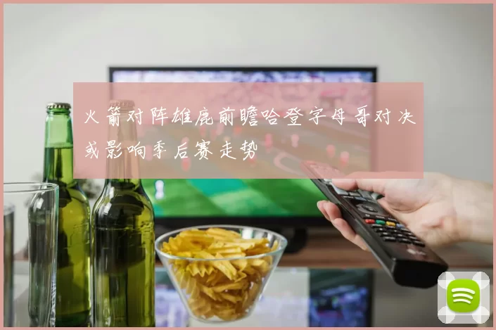 火箭对阵雄鹿前瞻哈登字母哥对决或影响季后赛走势