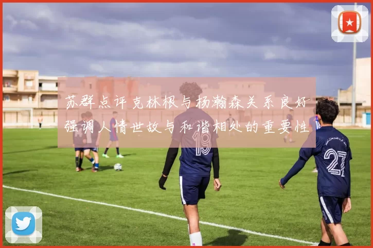 苏群点评克林根与杨瀚森关系良好强调人情世故与和谐相处的重要性
