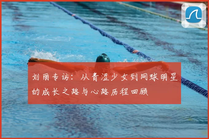 刘丽专访:从青涩少女到网球明星的成长之路与心路历程回顾