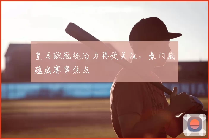 皇马欧冠统治力再受关注，豪门底蕴成赛事焦点