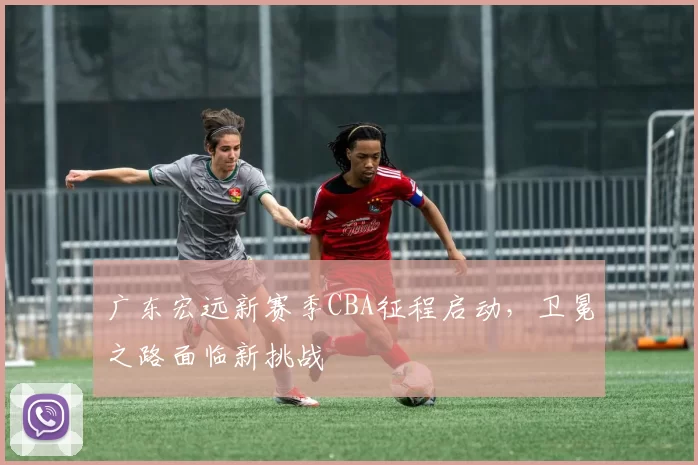 广东宏远新赛季CBA征程启动，卫冕之路面临新挑战
