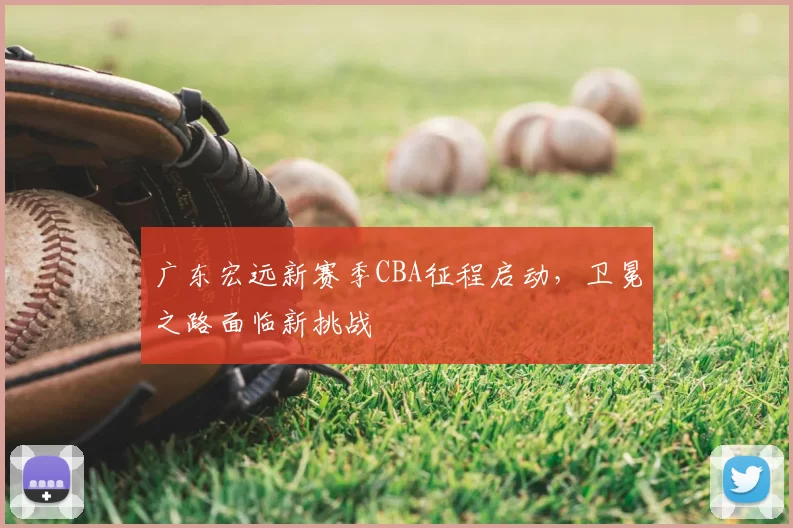 广东宏远新赛季CBA征程启动，卫冕之路面临新挑战