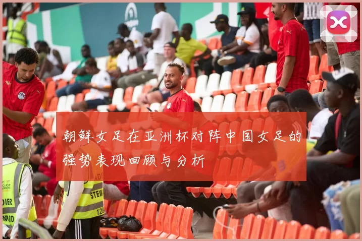 朝鲜女足在亚洲杯对阵中国女足的强势表现回顾与分析