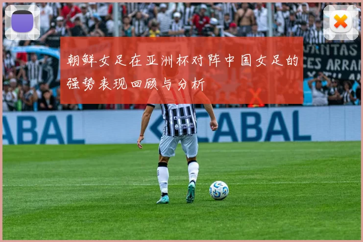 朝鲜女足在亚洲杯对阵中国女足的强势表现回顾与分析