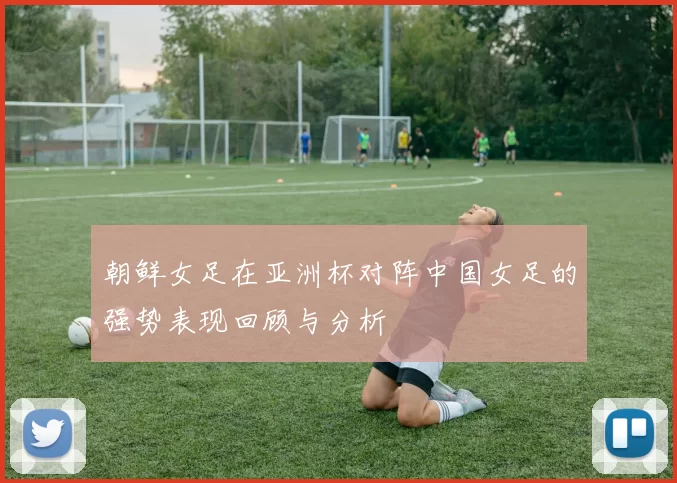 朝鲜女足在亚洲杯对阵中国女足的强势表现回顾与分析