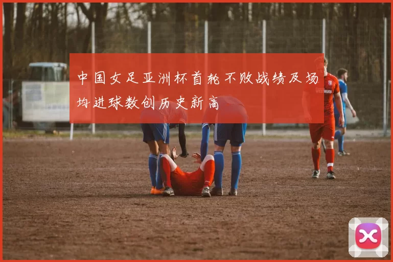 中国女足亚洲杯首轮不败战绩及场均进球数创历史新高