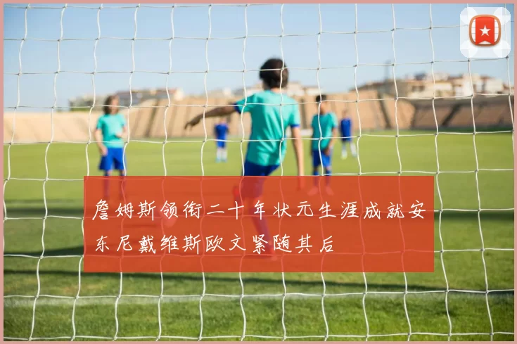 詹姆斯领衔二十年状元生涯成就安东尼戴维斯欧文紧随其后