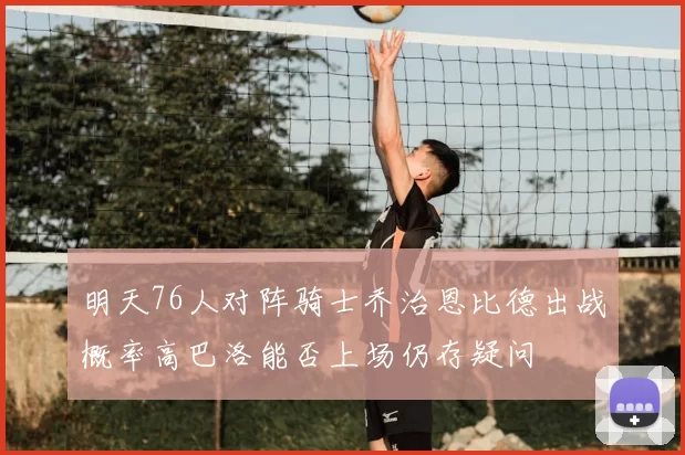明天76人对阵骑士乔治恩比德出战概率高巴洛能否上场仍存疑问