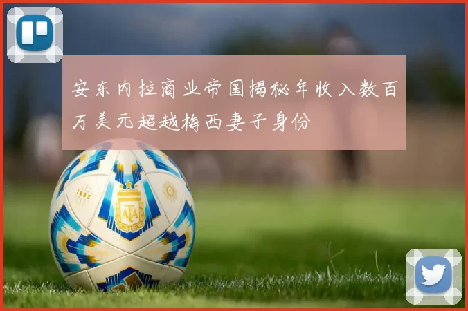 安东内拉商业帝国揭秘年收入数百万美元超越梅西妻子身份