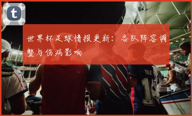 世界杯足球情报更新：各队阵容调整与伤病影响