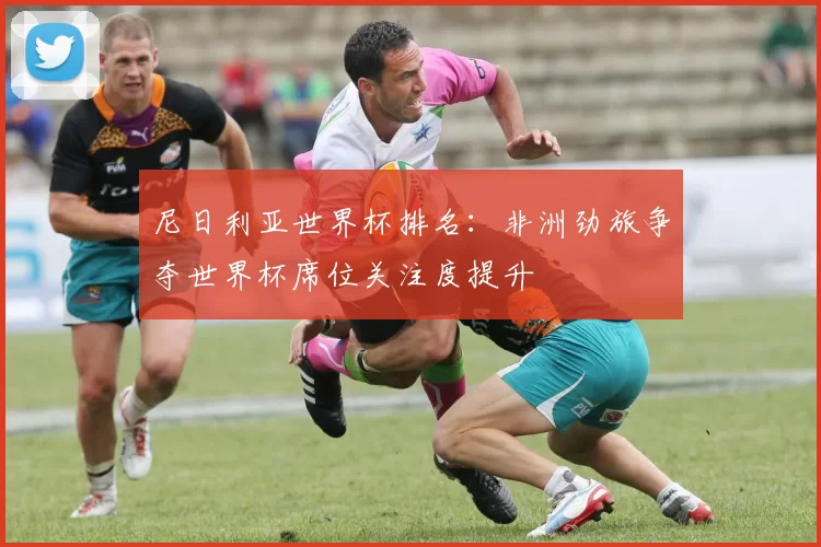 尼日利亚世界杯排名:非洲劲旅争夺世界杯席位关注度提升