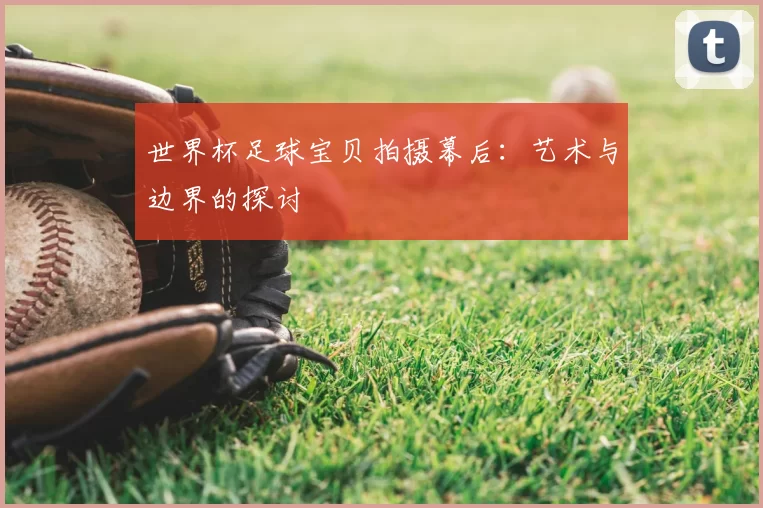 世界杯足球宝贝拍摄幕后:艺术与边界的探讨
