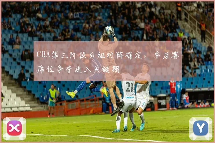 CBA第三阶段分组对阵确定,季后赛席位争夺进入关键期