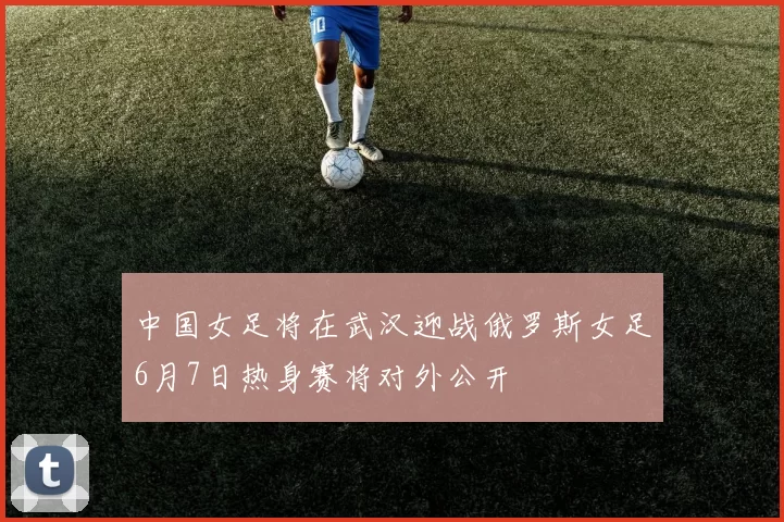中国女足将在武汉迎战俄罗斯女足6月7日热身赛将对外公开