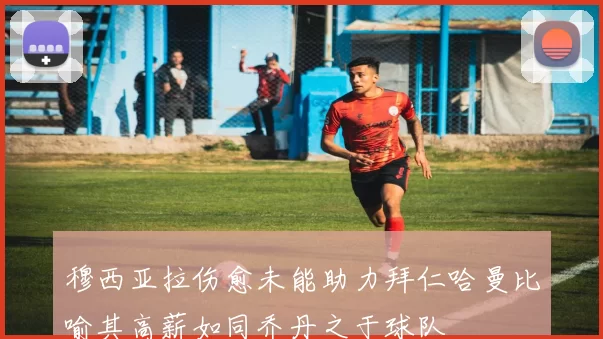 穆西亚拉伤愈未能助力拜仁哈曼比喻其高薪如同乔丹之于球队