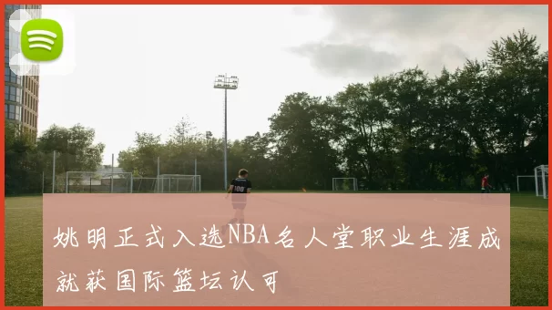 姚明正式入选NBA名人堂职业生涯成就获国际篮坛认可