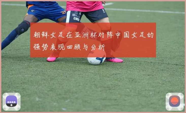 朝鲜女足在亚洲杯对阵中国女足的强势表现回顾与分析