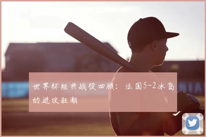 世界杯经典战役回顾：法国5-2冰岛的进攻狂潮