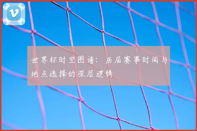 世界杯时空图谱:历届赛事时间与地点选择的深层逻辑
