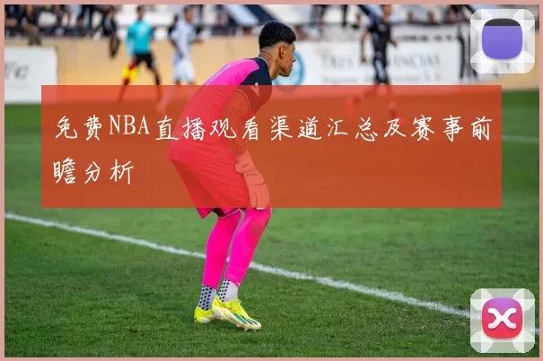 免费NBA直播观看渠道汇总及赛事前瞻分析