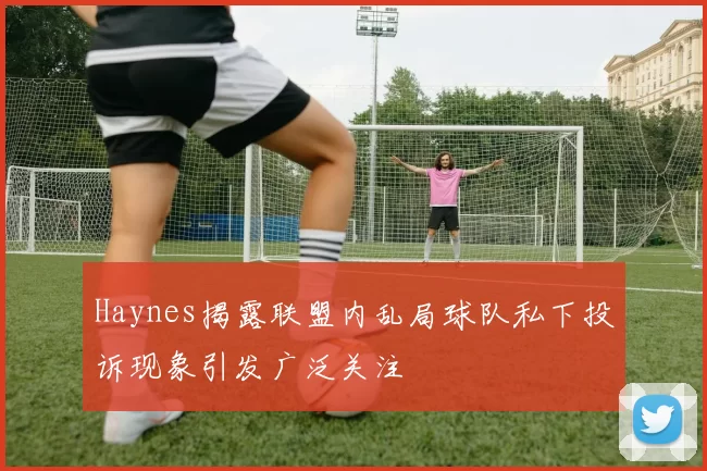 Haynes揭露联盟内乱局球队私下投诉现象引发广泛关注