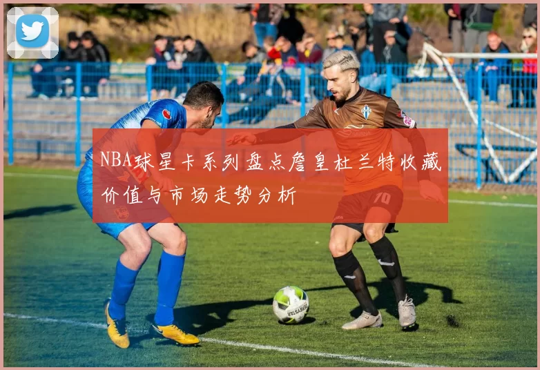 NBA球星卡系列盘点詹皇杜兰特收藏价值与市场走势分析