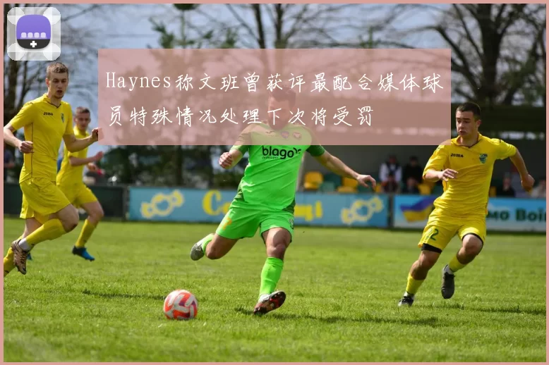 Haynes称文班曾获评最配合媒体球员特殊情况处理下次将受罚