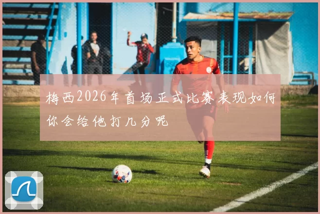 梅西2026年首场正式比赛表现如何你会给他打几分呢