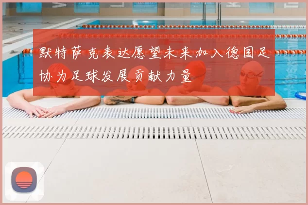 默特萨克表达愿望未来加入德国足协为足球发展贡献力量