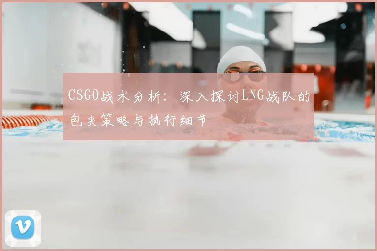 CSGO战术分析:深入探讨LNG战队的包夹策略与执行细节
