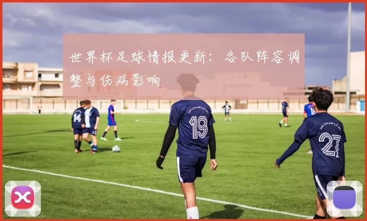世界杯足球情报更新:各队阵容调整与伤病影响