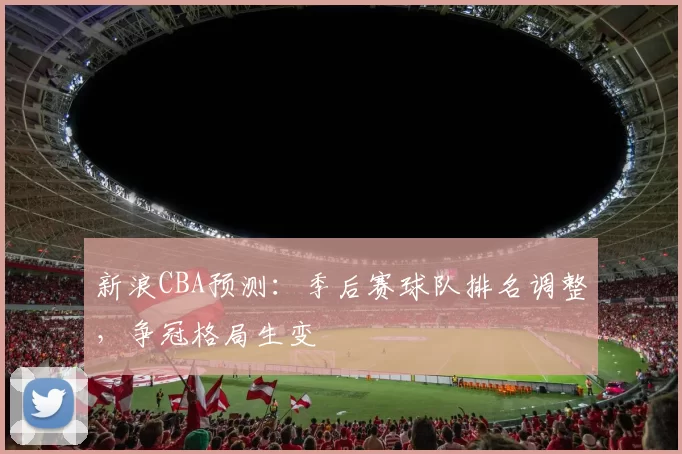新浪CBA预测:季后赛球队排名调整,争冠格局生变