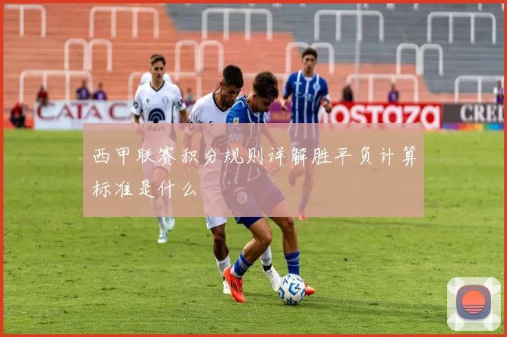 西甲联赛积分规则详解胜平负计算标准是什么