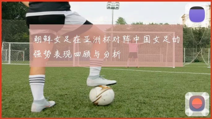 朝鲜女足在亚洲杯对阵中国女足的强势表现回顾与分析