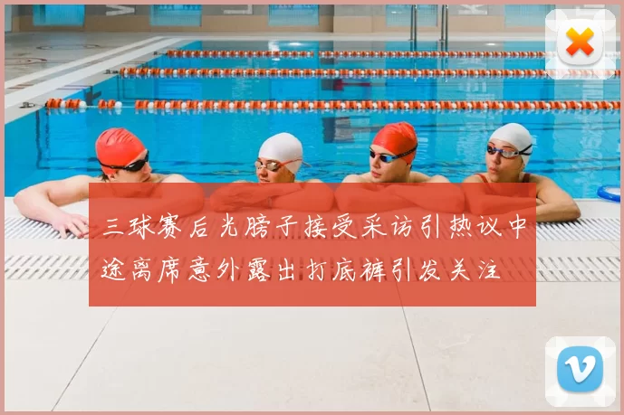 三球赛后光膀子接受采访引热议中途离席意外露出打底裤引发关注