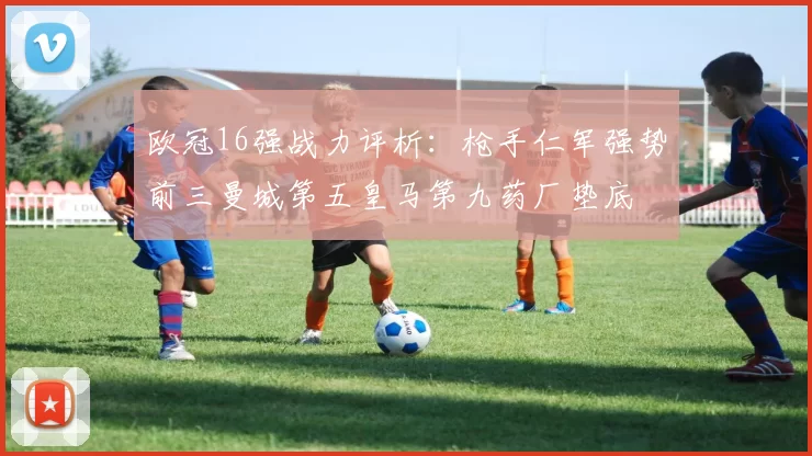 欧冠16强战力评析：枪手仁军强势前三曼城第五皇马第九药厂垫底