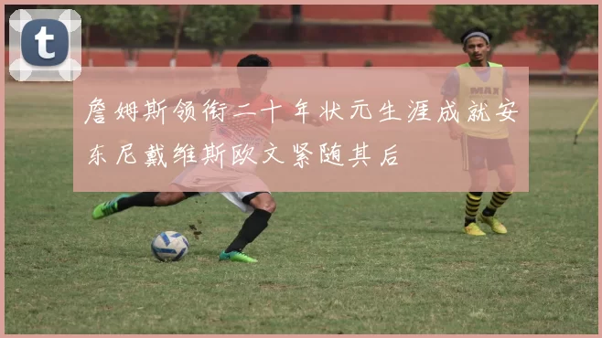 詹姆斯领衔二十年状元生涯成就安东尼戴维斯欧文紧随其后