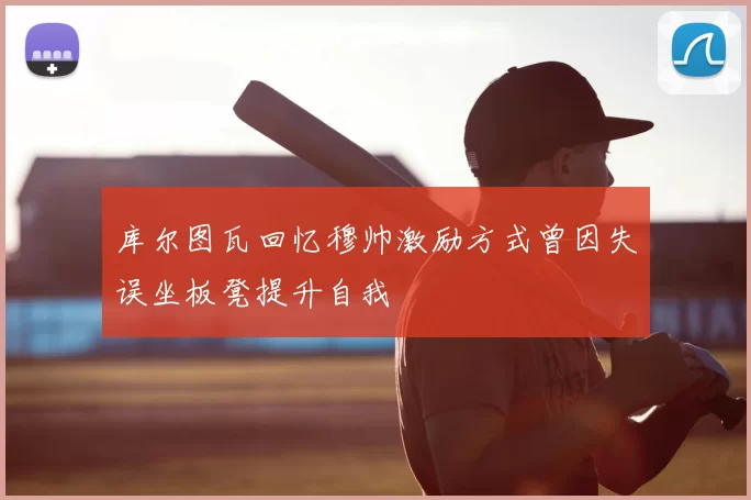 库尔图瓦回忆穆帅激励方式曾因失误坐板凳提升自我