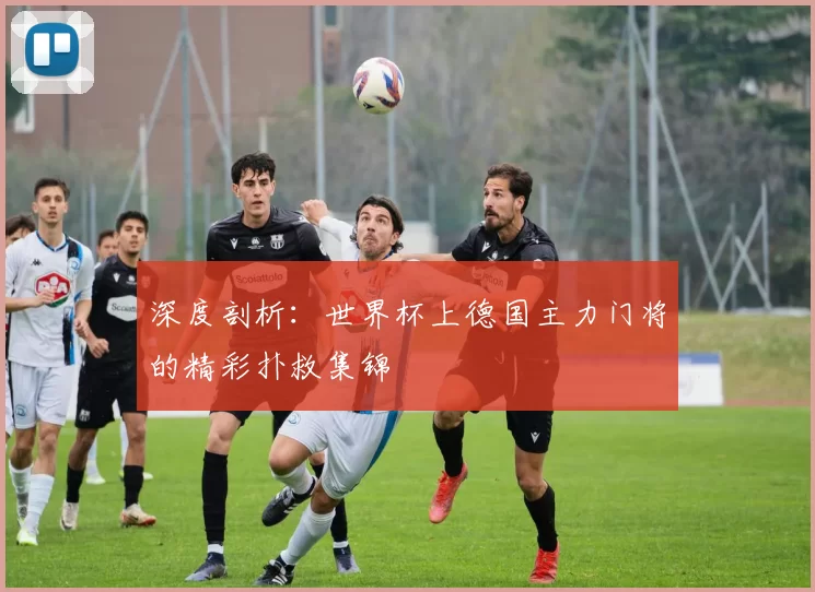 深度剖析：世界杯上德国主力门将的精彩扑救集锦