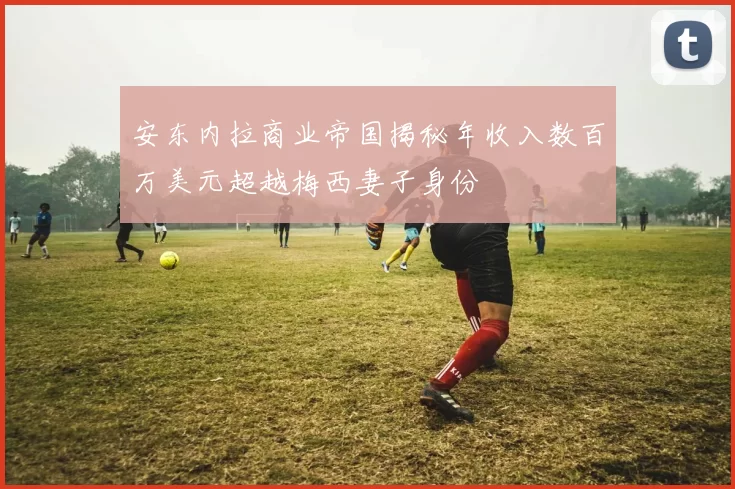 安东内拉商业帝国揭秘年收入数百万美元超越梅西妻子身份