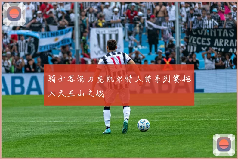 骑士客场力克凯尔特人将系列赛拖入天王山之战