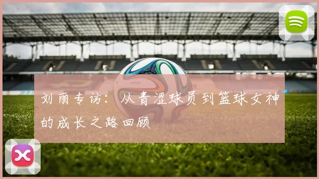 刘丽专访:从青涩球员到篮球女神的成长之路回顾