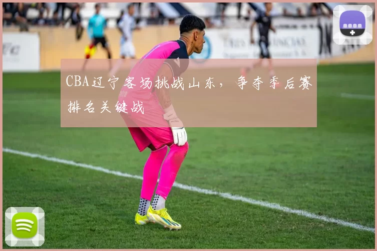 CBA辽宁客场挑战山东,争夺季后赛排名关键战