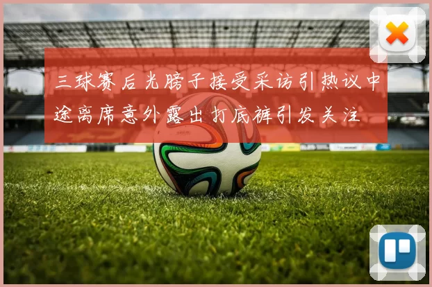 三球赛后光膀子接受采访引热议中途离席意外露出打底裤引发关注
