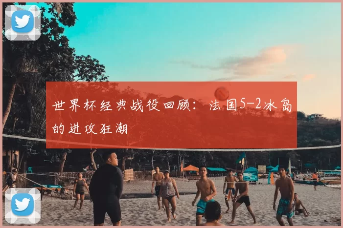 世界杯经典战役回顾：法国5-2冰岛的进攻狂潮