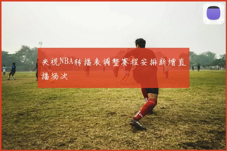 央视NBA转播表调整赛程安排新增直播场次