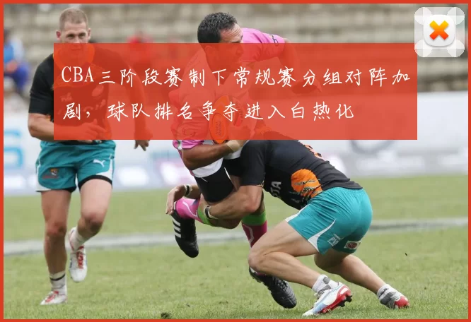 CBA三阶段赛制下常规赛分组对阵加剧,球队排名争夺进入白热化